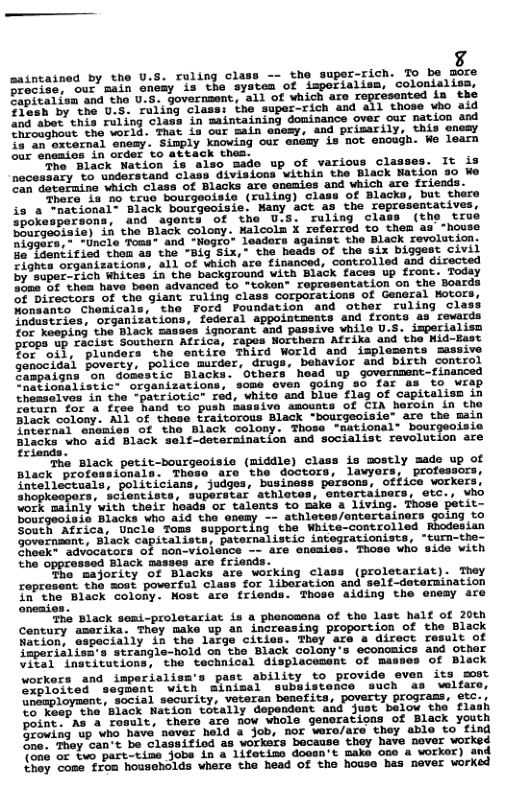 saintained by the U.S. ruling class -- the super-rich. To be more reciss, our main enesy is the system of imperialisa, colonialisa. Zipitalisn and the U.S. governsent, all of which are nted in F3osh by ’the U.5. ruling class: the super-rich and all those who aid g bt hia ruling clans i saintaining dominance orer cur nacion s Iooaghout the world. That in our main emesy, and primarily, this encay o an osvernal onemy. Simply knowing our enemy is not enough. We learn our eneaios in order to X thea. he Black Nation is also mado up of various classes. It is necessary to understand class divisions within the Black Nation 30 We oan deteraine which class of Blacks are enemies and which are friends. ‘Thore, 18 o truo bourgeoisie (ruling) class of Blacks, but there is a “national- Black bourgeoisie. Many act as the reprosentatives, hokespersons, and agents of the U.S. ruling class (the true SCfgeaiaie) in the Black colony. Halcoln X referred to them as “house niggars,- -Uncle Toss® and - Teaders against the Black revolution. B faentifiod thom a3 the "Big Six, the heads of the six biggest civil Cights organizations, all of which are financed, controlled and directed by super-sich Whites in the background with Black faces up front. Today 50a 6f thea have been advanced to "token® representation on the Boards of Directors of the giant ruling class corporations of General Kotors, Nonsanto Chomicals, the Ford Foundation and other ruling class Ynaastries, organizations, fderal appointments and fronts as rewards for Koeping the Black masses ignorant and passive while U.S. imperialisn props. up Facist Southern Africa, rapes Northera Afrika and the Nid-East Bor oil, plunders the entire Third World and implesents massive genocidal poverty, police murder, drugs, behavior and birth control Jampaigns ‘on domestic Blacks. Others head up government-financed CRationalistict organizations, some even going so far as to wrap theasalves in the -patriotic” red, white and blue flag of capitalism in Cacatn for & fras hand to push massive amounts of CIA heroin in the Black colony. All of these traitorous Black “bourgeoisie" are the main nternal cncmies of tho Black colony. Those "national® bourgeoisie Blacke"wno aia Black seli-derermination ad socialist revolucion axe The Black petit-bourgeoisie (middle) class is mostly made up of Black professionals. Thoso are the doctors, lawyors, professors, intellectuals, politicians, judges, business persons, office workers shopkesgers, dclenciste. shperstar sthigtas, enteridisers, sic vho vork mainly with their heads or talents to make a living. Those petit- Bougeoisis Blacks who aid the otemy -- sthletes/entertainers going vo e tea. et1a “rons Supporting the’ WhLte-controlled Recdosian Government, Biack capitalists, paternalistic integrationists, “tum-the- ek~ advocators of non-vioience - are aneaies. Those who side with Ehe opprensed Black masses aze triende Tho majority of Blacks are working class (proletariat). They reprosent tho most poverful class for liberation and self-deternination [o’the ‘Black colony. Most are friends. Those aiding the enesy are The Black semi-proletariat is a phenomena of tho last half of 20th Contury amerika, They make up an increasing proportion of the Black tion, especiaily in the large cities. They are a direct result of mporialisss strangle-hold on the Black colony’s economics and other VI2a1 Lnecicutions, the technical displacesont of masses of Black workers and imperialisa’s past ability to provide even its most Sobioited segment with sinimal subsistence such as welfare, Snapioyment, social security, veteran benefits, poverty programs, etc.. Lo Meop tha ‘Black Nation totally dependent and just below the flash boint."As a result, there are fow whole generations of Black youth Doowing up who have never held a job, nor wero/are they able to find Sner They can-t be classifiod as worksrs because thy have never vorked on oF two part-tine jobs in a lifetime doosn’t make one a worker) and {hey cone ron households where the head of the house has never worked